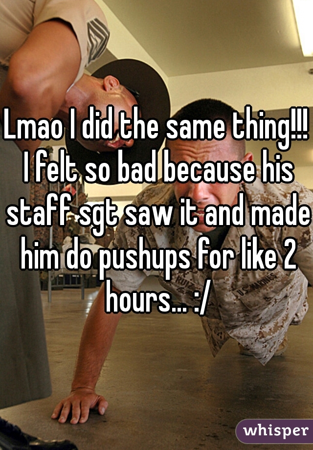 Lmao I did the same thing!!! I felt so bad because his staff sgt saw it and made him do pushups for like 2 hours... :/