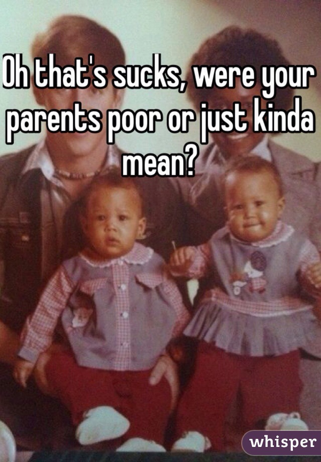 Oh that's sucks, were your parents poor or just kinda mean?