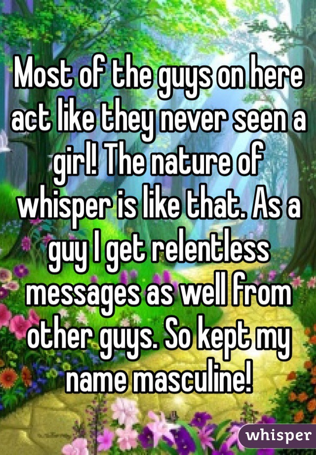 Most of the guys on here act like they never seen a girl! The nature of whisper is like that. As a guy I get relentless messages as well from other guys. So kept my name masculine!