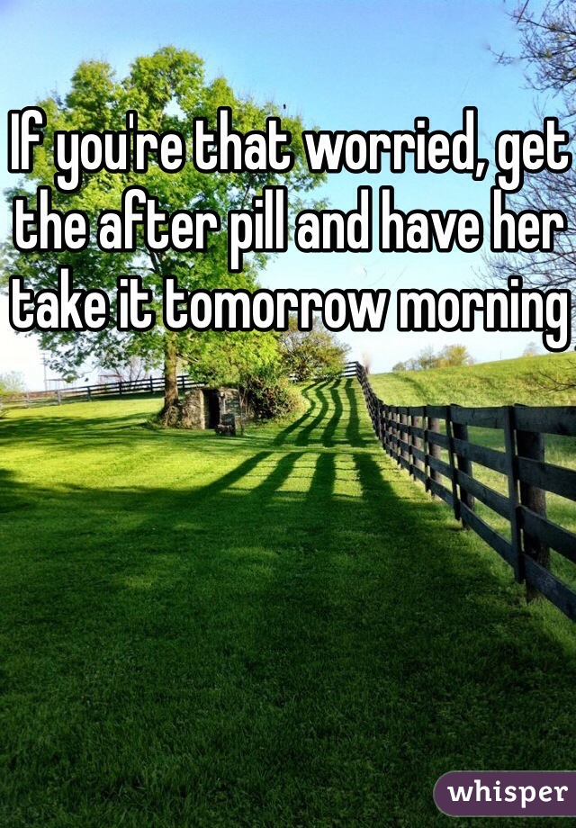 If you're that worried, get the after pill and have her take it tomorrow morning 