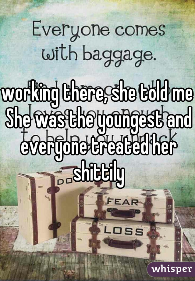 working there, she told me She was the youngest and everyone treated her shittily