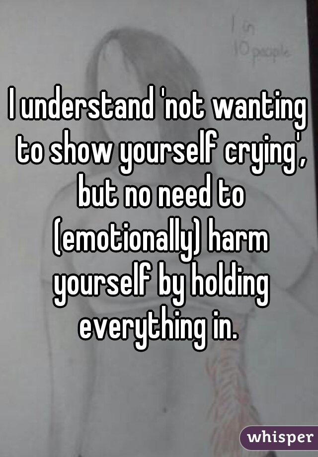 I understand 'not wanting to show yourself crying', but no need to (emotionally) harm yourself by holding everything in. 