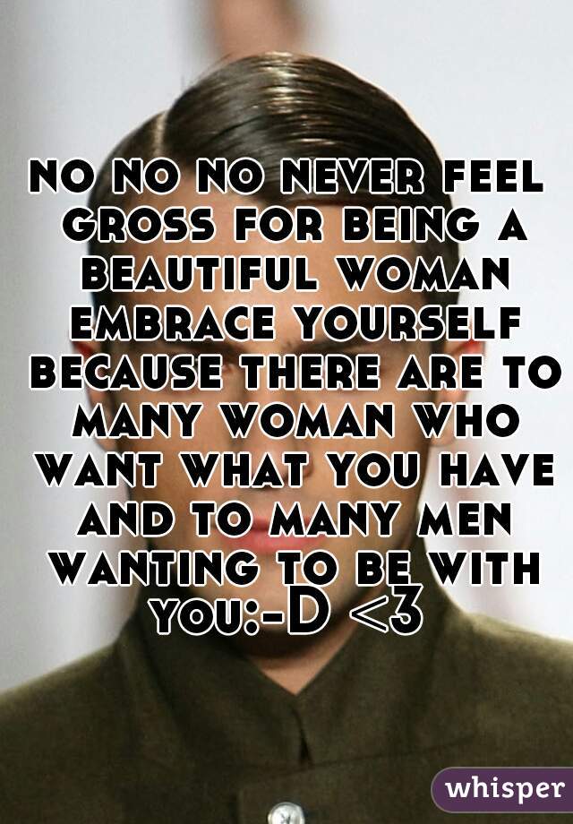 no no no never feel gross for being a beautiful woman embrace yourself because there are to many woman who want what you have and to many men wanting to be with you:-D <3 