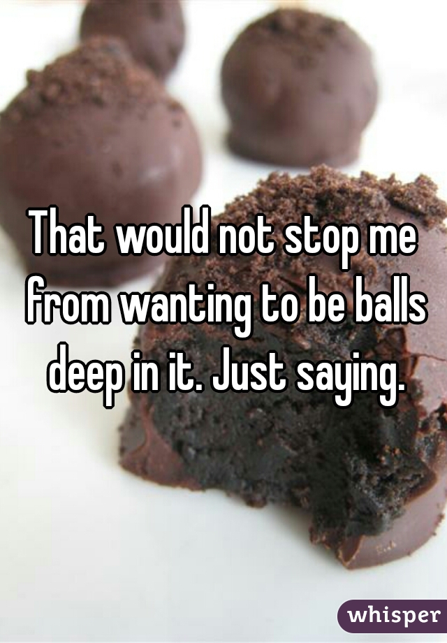 That would not stop me from wanting to be balls deep in it. Just saying.