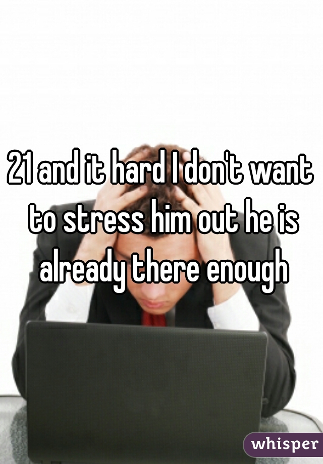 21 and it hard I don't want to stress him out he is already there enough
