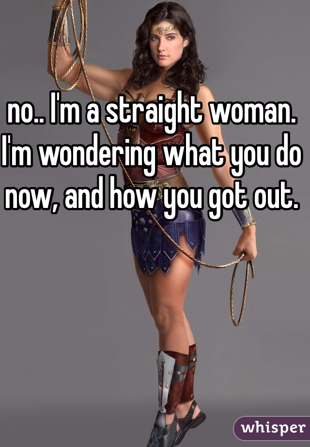 no.. I'm a straight woman. I'm wondering what you do now, and how you got out. 