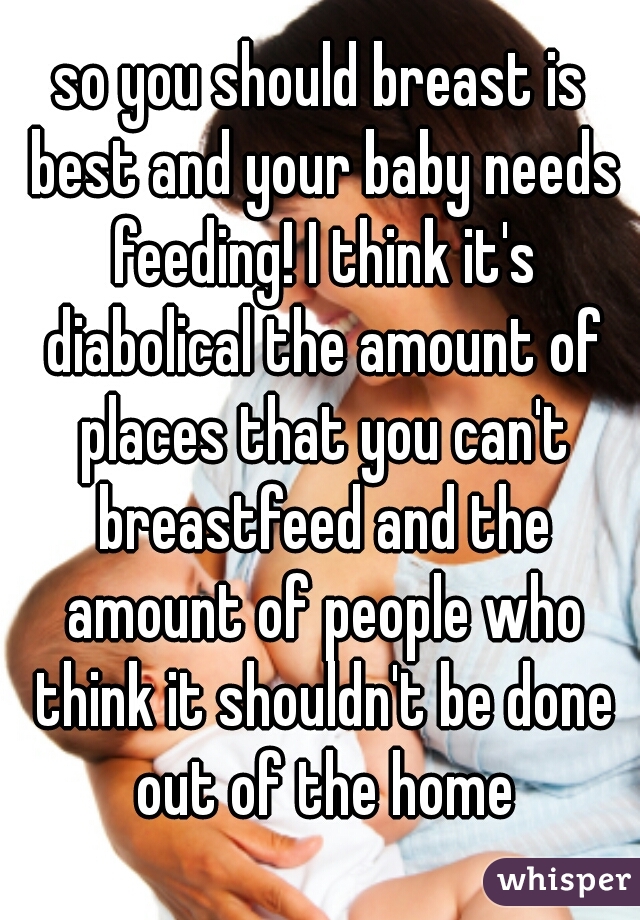 so you should breast is best and your baby needs feeding! I think it's diabolical the amount of places that you can't breastfeed and the amount of people who think it shouldn't be done out of the home