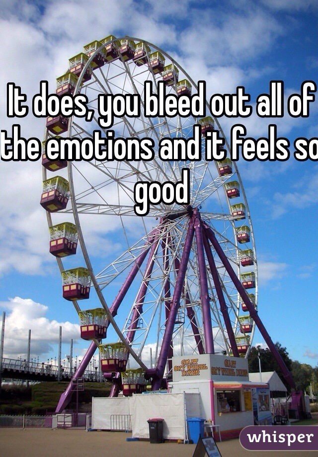 It does, you bleed out all of the emotions and it feels so good