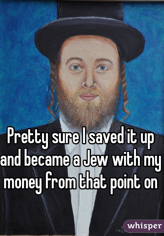 Pretty sure I saved it up and became a Jew with my money from that point on