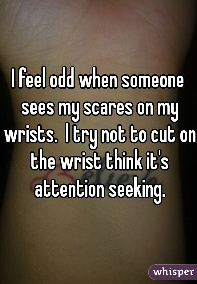 I feel odd when someone sees my scares on my wrists.  I try not to cut on the wrist think it's attention seeking.