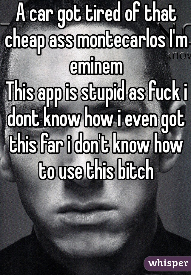 A car got tired of that cheap ass montecarlos I'm eminem 
This app is stupid as fuck i dont know how i even got this far i don't know how to use this bitch