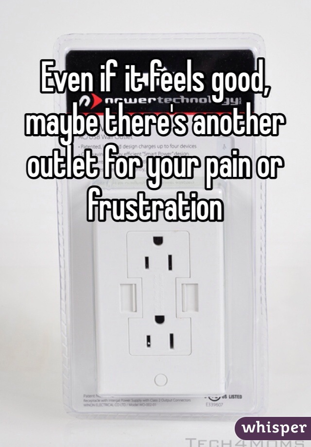 Even if it feels good, maybe there's another outlet for your pain or frustration