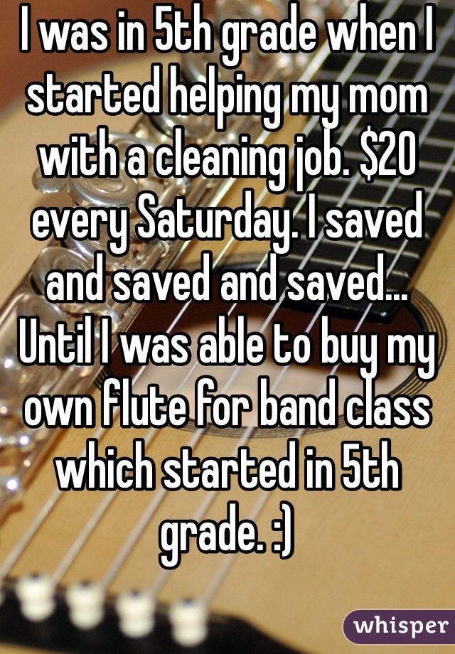 I was in 5th grade when I started helping my mom with a cleaning job. $20 every Saturday. I saved and saved and saved... Until I was able to buy my own flute for band class which started in 5th grade. :)