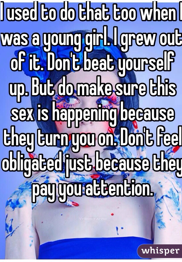 I used to do that too when I was a young girl. I grew out of it. Don't beat yourself up. But do make sure this sex is happening because they turn you on. Don't feel obligated just because they pay you attention. 