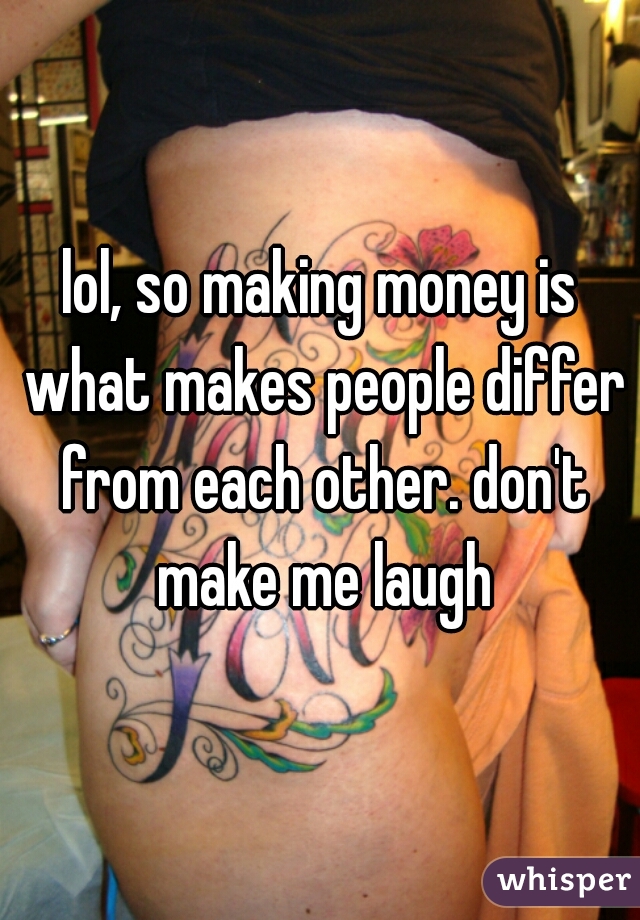 lol, so making money is what makes people differ from each other. don't make me laugh