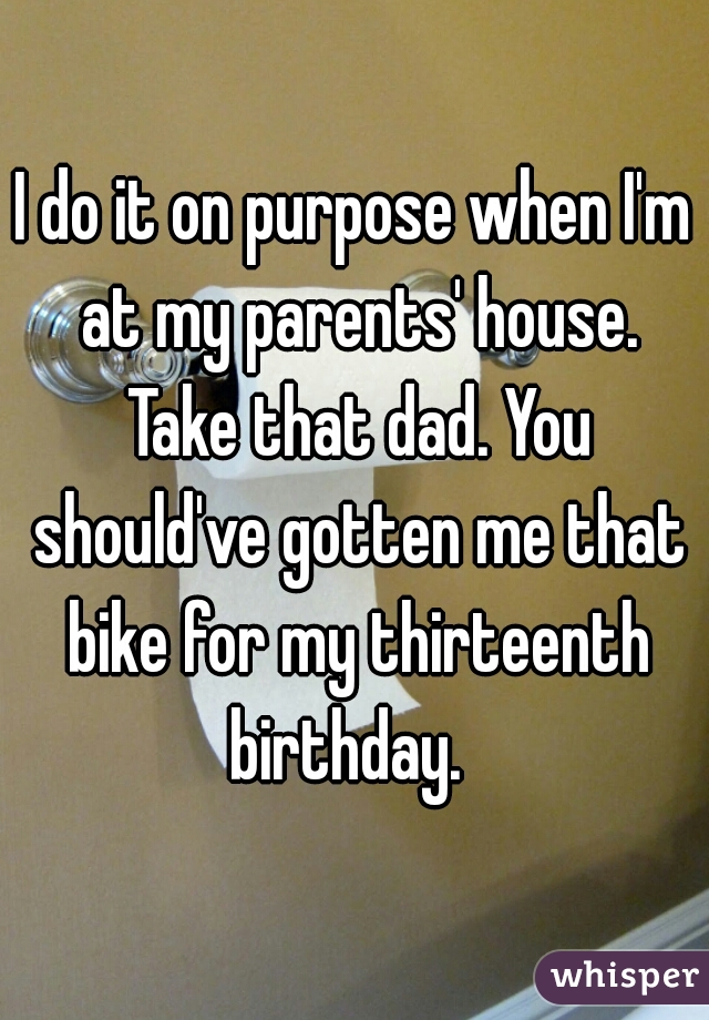 I do it on purpose when I'm at my parents' house.
 Take that dad. You should've gotten me that bike for my thirteenth birthday.  