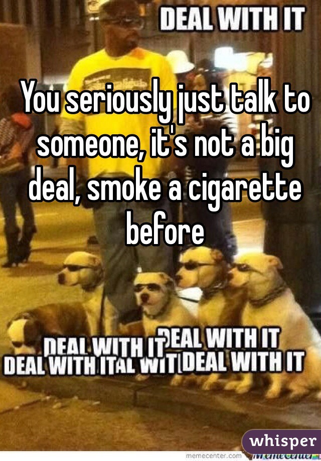 You seriously just talk to someone, it's not a big deal, smoke a cigarette before
 