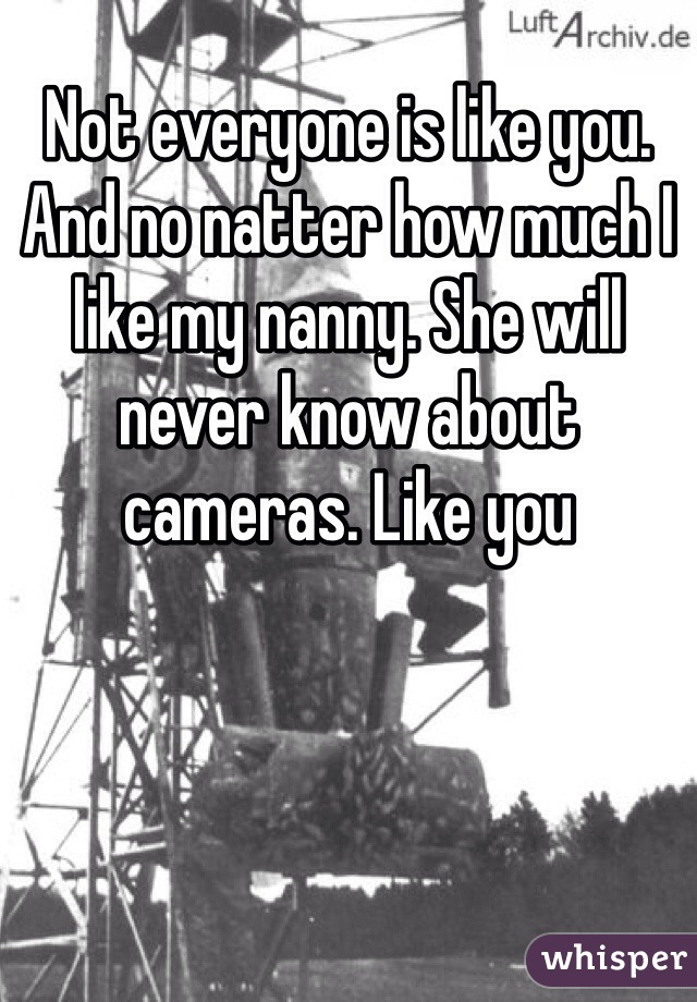 Not everyone is like you. And no natter how much I like my nanny. She will never know about cameras. Like you 