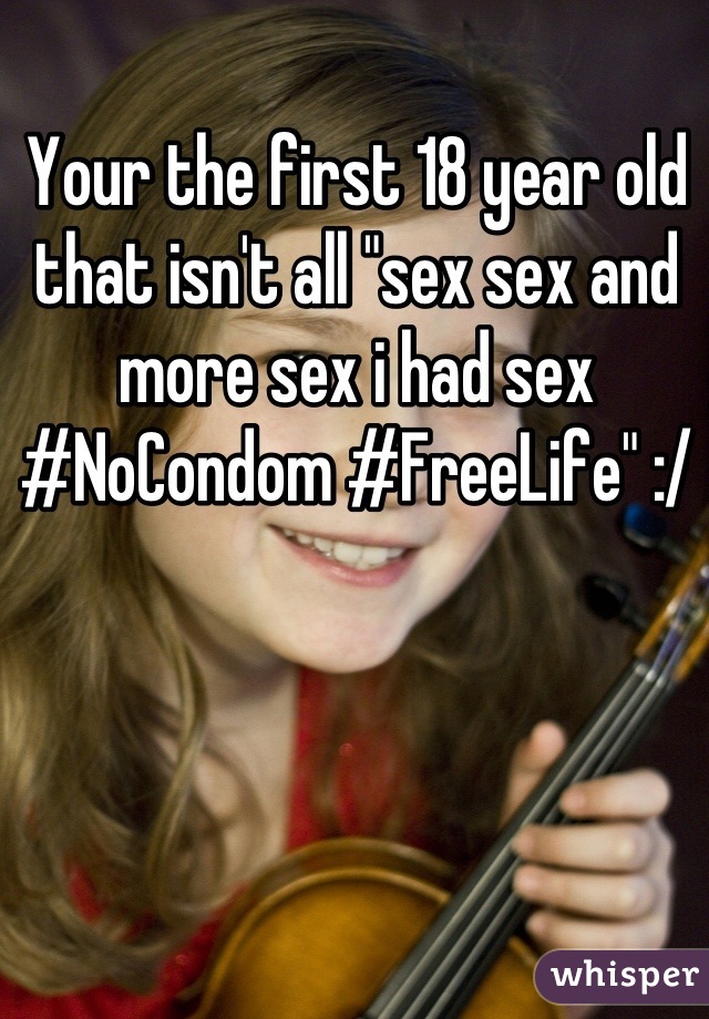 Your the first 18 year old that isn't all "sex sex and more sex i had sex #NoCondom #FreeLife" :/