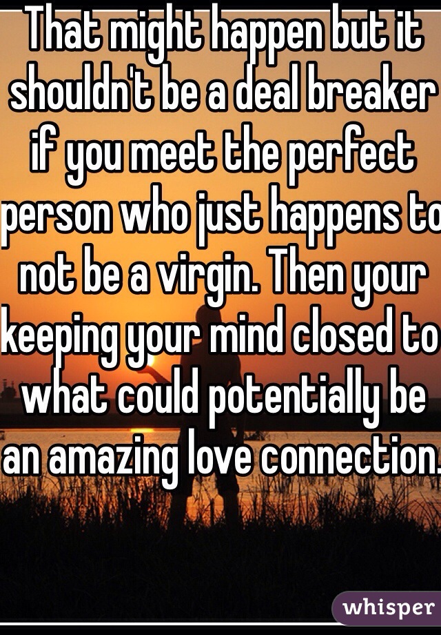That might happen but it shouldn't be a deal breaker if you meet the perfect person who just happens to not be a virgin. Then your keeping your mind closed to what could potentially be an amazing love connection.