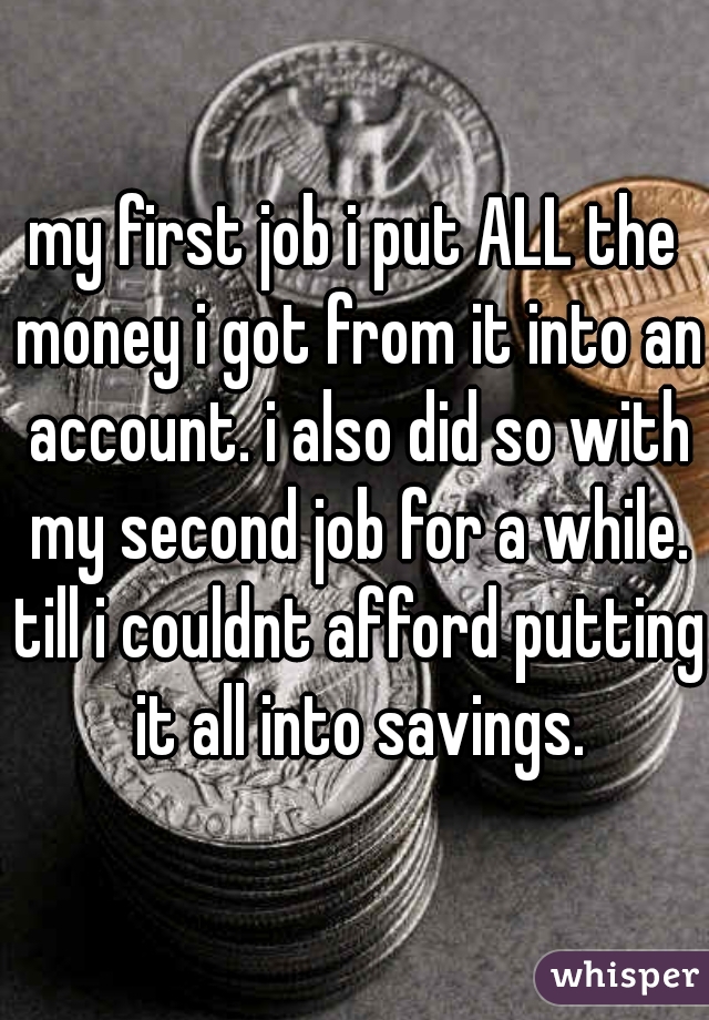 my first job i put ALL the money i got from it into an account. i also did so with my second job for a while. till i couldnt afford putting it all into savings.