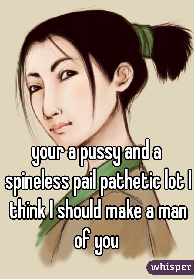 your a pussy and a spineless pail pathetic lot I think I should make a man of you 