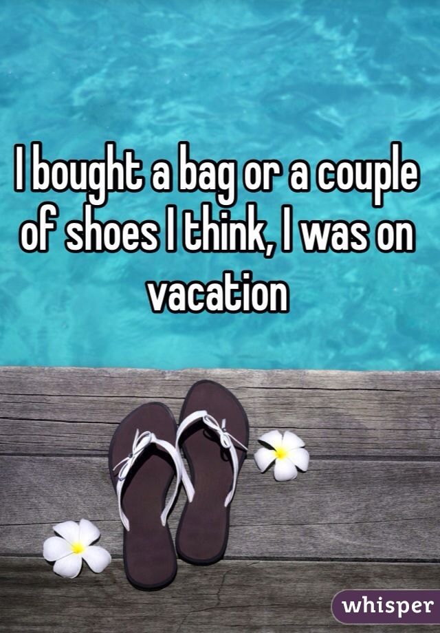 I bought a bag or a couple of shoes I think, I was on vacation