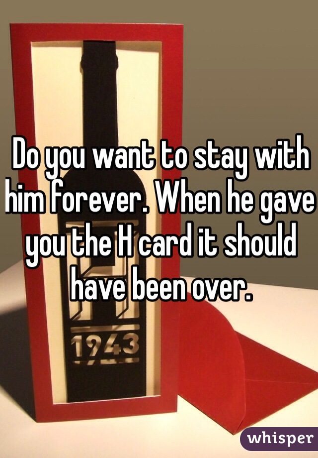 Do you want to stay with him forever. When he gave you the H card it should have been over.