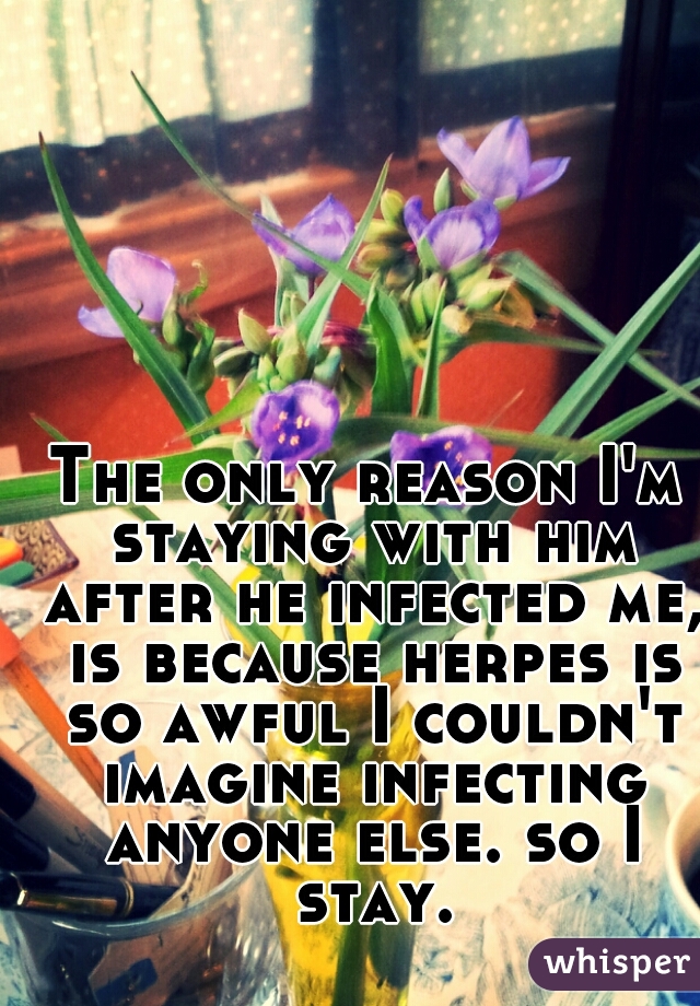 The only reason I'm staying with him after he infected me, is because herpes is so awful I couldn't imagine infecting anyone else. so I stay.