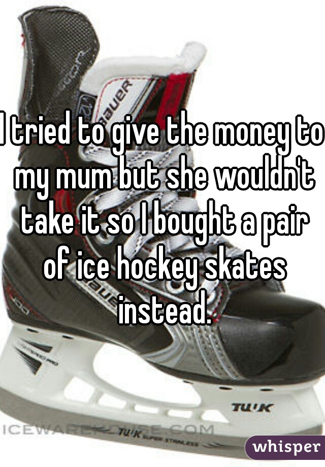 I tried to give the money to my mum but she wouldn't take it so I bought a pair of ice hockey skates instead.