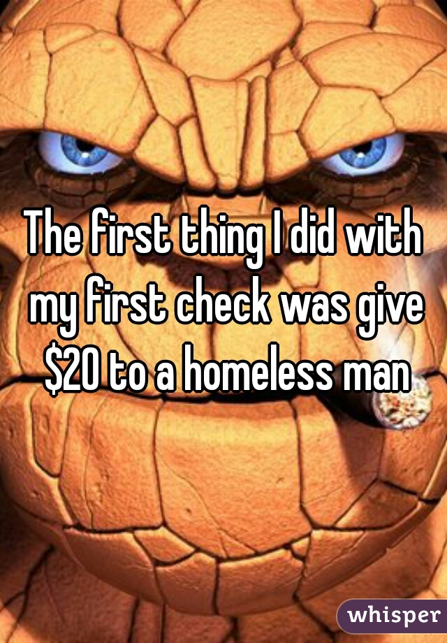 The first thing I did with my first check was give $20 to a homeless man