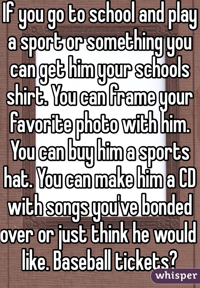 If you go to school and play a sport or something you can get him your schools shirt. You can frame your favorite photo with him. You can buy him a sports hat. You can make him a CD with songs you've bonded over or just think he would like. Baseball tickets?