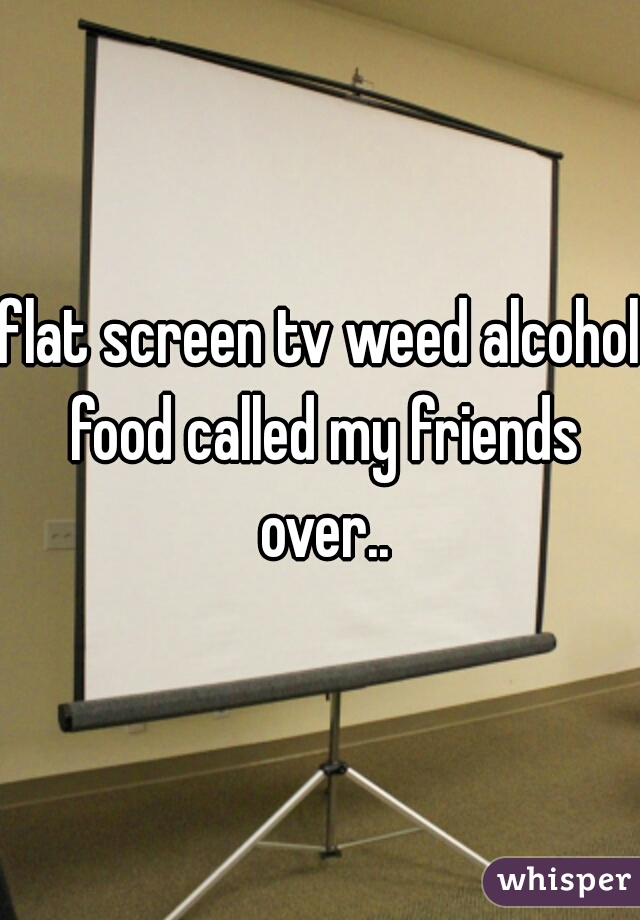 flat screen tv weed alcohol food called my friends over..