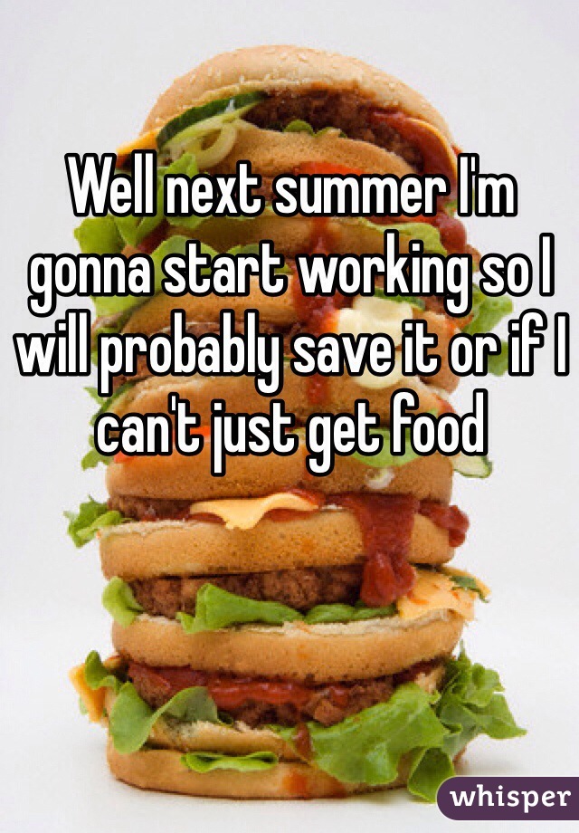 Well next summer I'm gonna start working so I will probably save it or if I can't just get food