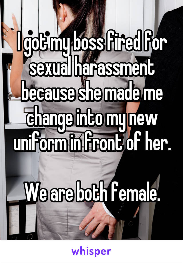 I got my boss fired for sexual harassment because she made me change into my new uniform in front of her. 
We are both female.
