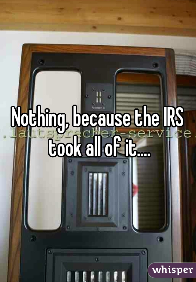 Nothing, because the IRS took all of it....