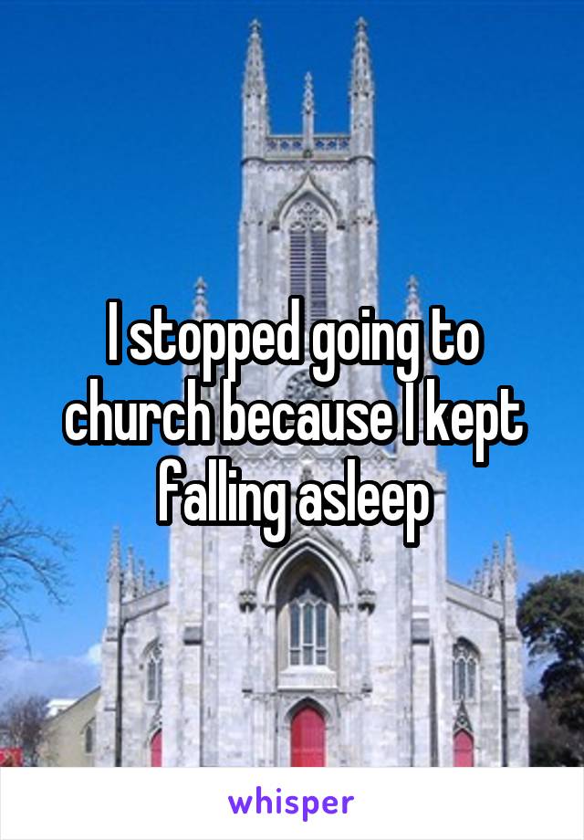 I stopped going to church because I kept falling asleep