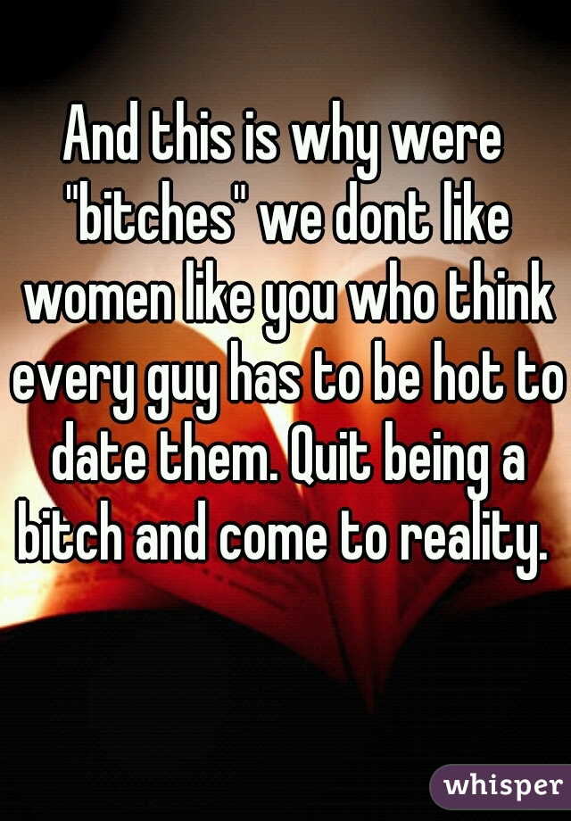 And this is why were "bitches" we dont like women like you who think every guy has to be hot to date them. Quit being a bitch and come to reality. 