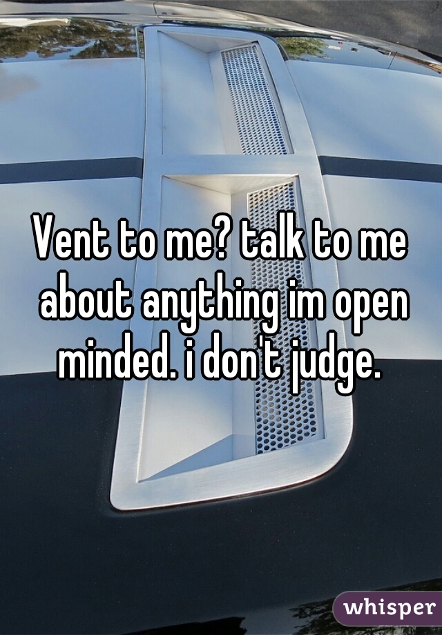 Vent to me? talk to me about anything im open minded. i don't judge. 