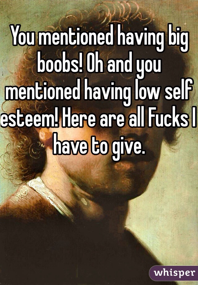 You mentioned having big boobs! Oh and you mentioned having low self esteem! Here are all Fucks I have to give. 