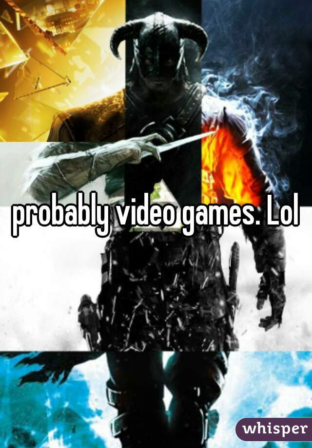 probably video games. Lol