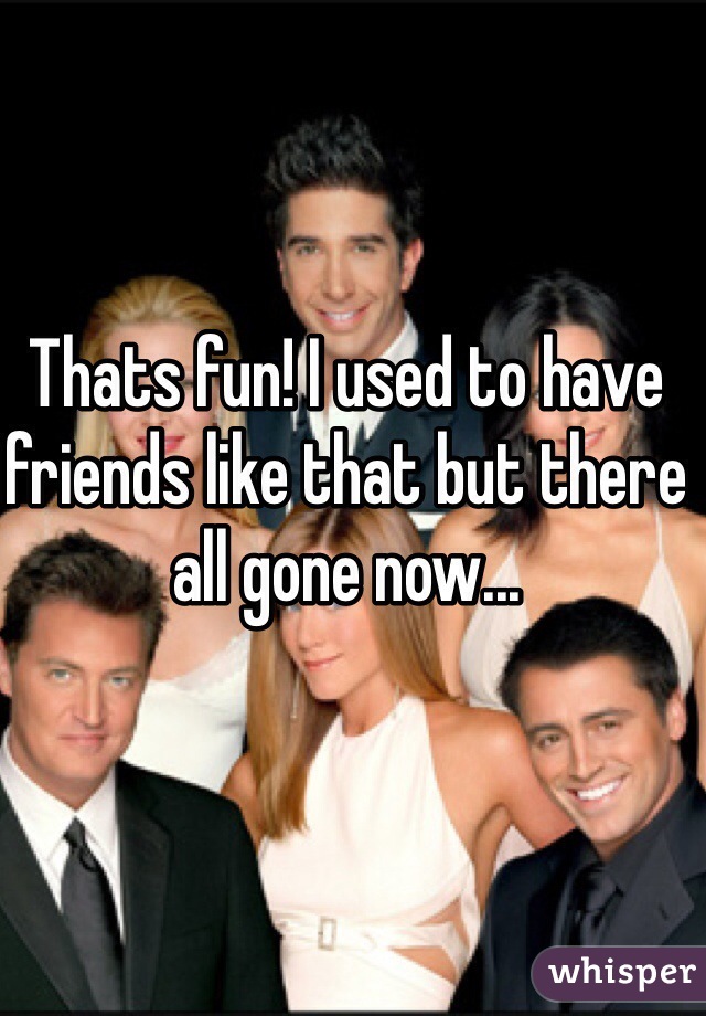 Thats fun! I used to have friends like that but there all gone now...