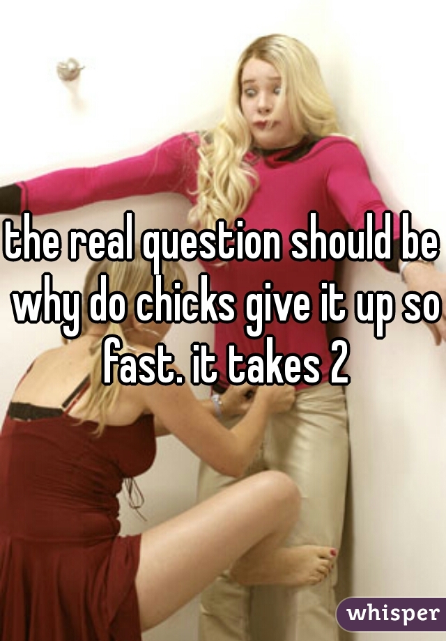the real question should be why do chicks give it up so fast. it takes 2