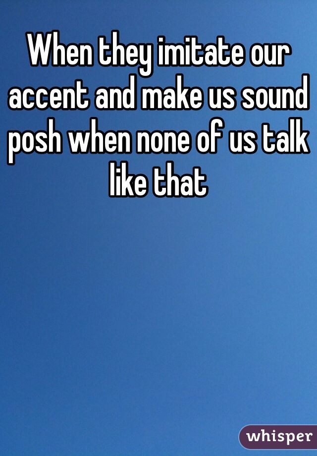 When they imitate our accent and make us sound posh when none of us talk like that