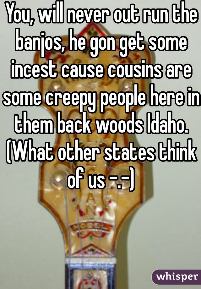 You, will never out run the banjos, he gon get some incest cause cousins are some creepy people here in them back woods Idaho. (What other states think of us -.-)
