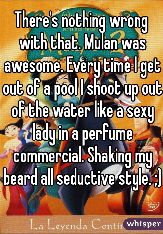 There's nothing wrong with that. Mulan was awesome. Every time I get out of a pool I shoot up out of the water like a sexy lady in a perfume commercial. Shaking my beard all seductive style. ;)  
