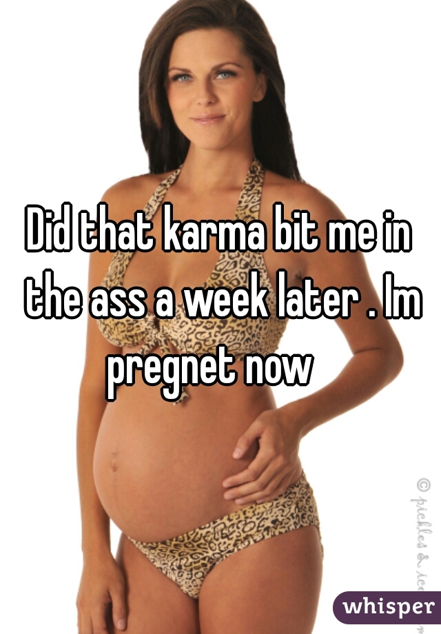 Did that karma bit me in the ass a week later . Im pregnet now   