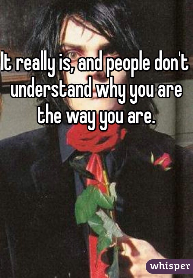 It really is, and people don't understand why you are the way you are.