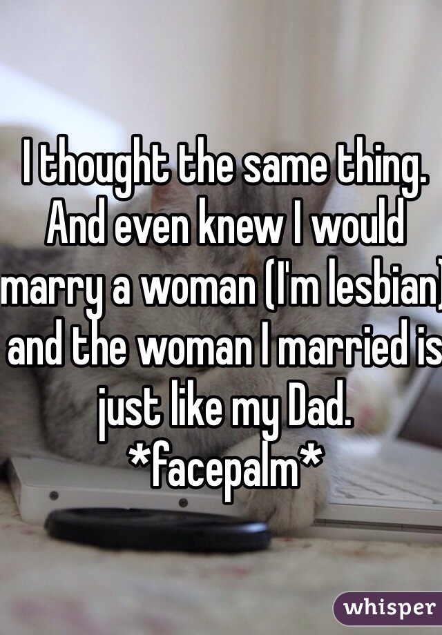 I thought the same thing. And even knew I would marry a woman (I'm lesbian) and the woman I married is just like my Dad. *facepalm* 