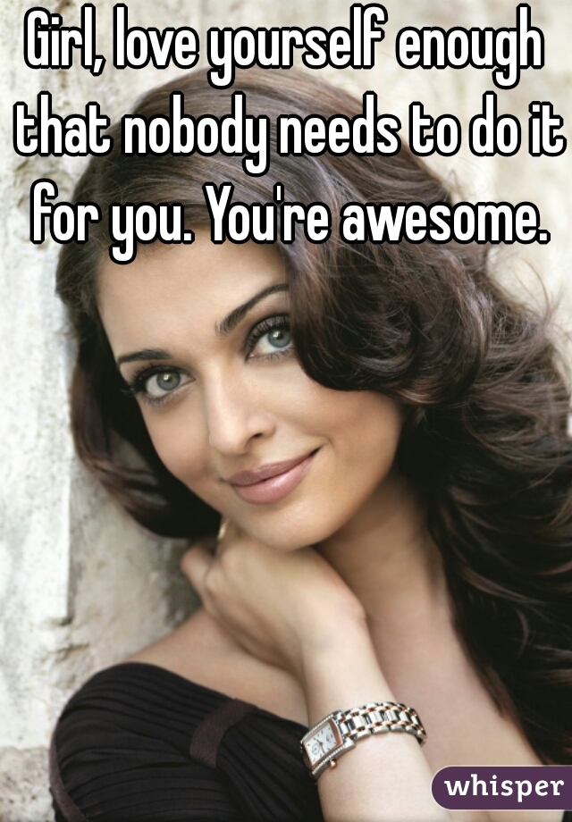 Girl, love yourself enough that nobody needs to do it for you. You're awesome.